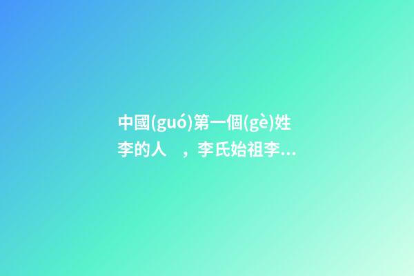 中國(guó)第一個(gè)姓李的人，李氏始祖李利貞（中國(guó)第一個(gè)姓李的人,李氏始祖李利貞是誰）
